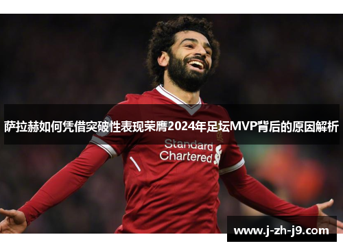 萨拉赫如何凭借突破性表现荣膺2024年足坛MVP背后的原因解析