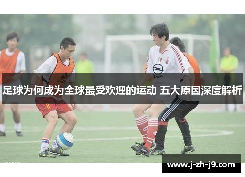 足球为何成为全球最受欢迎的运动 五大原因深度解析 足球为何成为全球最受欢迎的运动 五大原因深度解析