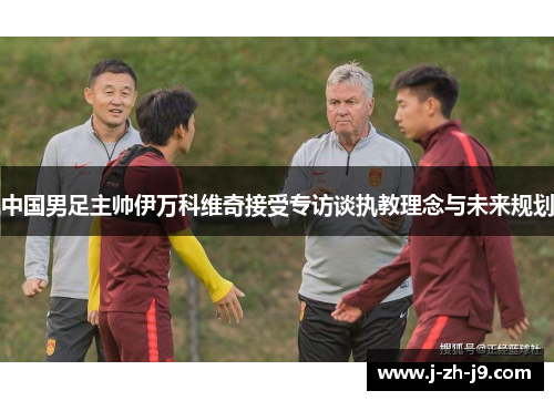 中国男足主帅伊万科维奇接受专访谈执教理念与未来规划 中国男足主帅伊万科维奇接受专访谈执教理念与未来规划