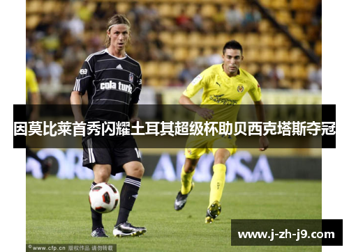 因莫比莱首秀闪耀土耳其超级杯助贝西克塔斯夺冠 因莫比莱首秀闪耀土耳其超级杯助贝西克塔斯夺冠