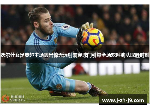 沃尔什女足英超主场轰出惊天远射洞穿球门引爆全场欢呼助队取胜时刻