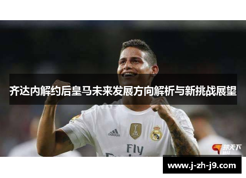 齐达内解约后皇马未来发展方向解析与新挑战展望